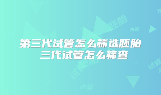 第三代试管怎么筛选胚胎 三代试管怎么筛查