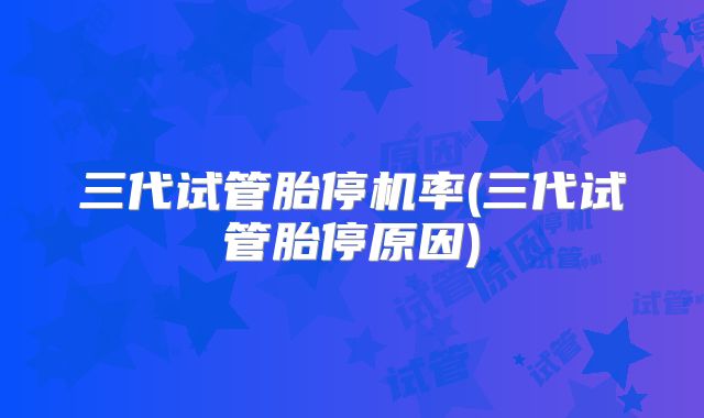 三代试管胎停机率(三代试管胎停原因)