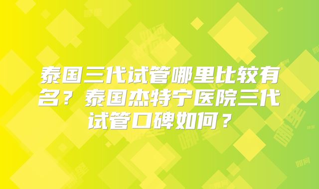 泰国三代试管哪里比较有名？泰国杰特宁医院三代试管口碑如何？