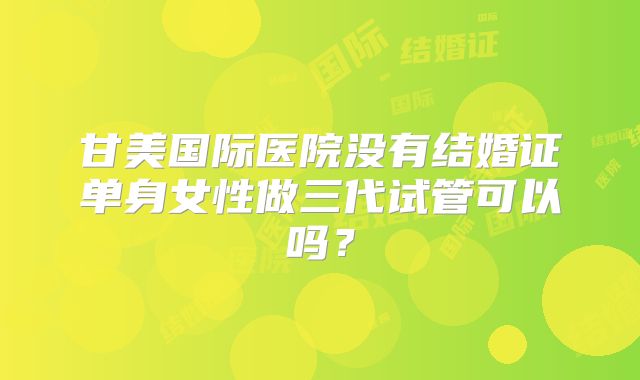 甘美国际医院没有结婚证单身女性做三代试管可以吗?