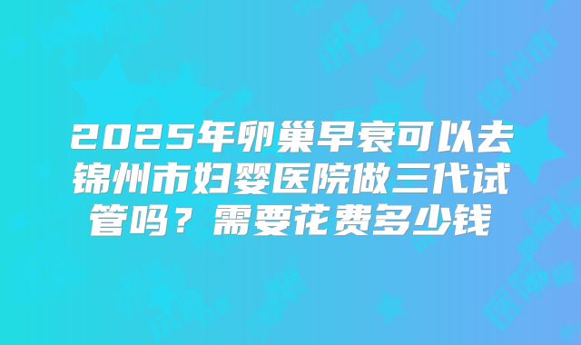 2025年卵巢早衰可以去锦州市妇婴医院做三代试管吗？需要花费多少钱