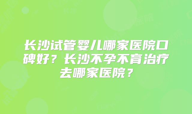 长沙试管婴儿哪家医院口碑好？长沙不孕不育治疗去哪家医院？