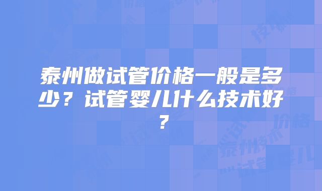 泰州做试管价格一般是多少？试管婴儿什么技术好？