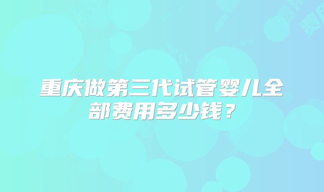 重庆做第三代试管婴儿全部费用多少钱？
