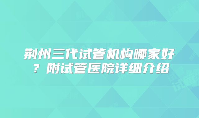 荆州三代试管机构哪家好？附试管医院详细介绍