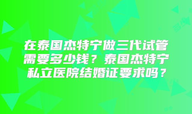 在泰国杰特宁做三代试管需要多少钱？泰国杰特宁私立医院结婚证要求吗？