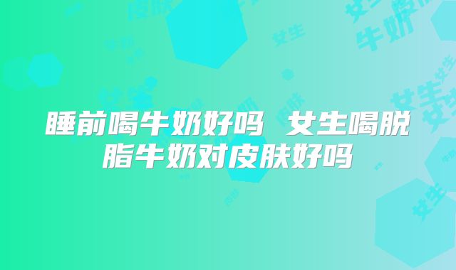 睡前喝牛奶好吗 女生喝脱脂牛奶对皮肤好吗