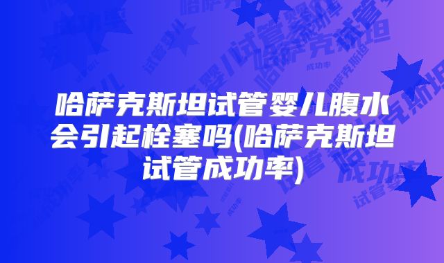 哈萨克斯坦试管婴儿腹水会引起栓塞吗(哈萨克斯坦试管成功率)