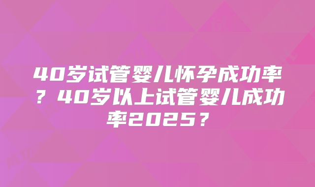 40岁试管婴儿怀孕成功率？40岁以上试管婴儿成功率2025？
