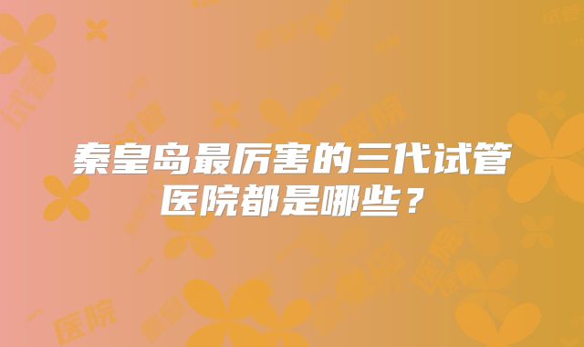 秦皇岛最厉害的三代试管医院都是哪些？