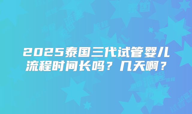2025泰国三代试管婴儿流程时间长吗？几天啊？