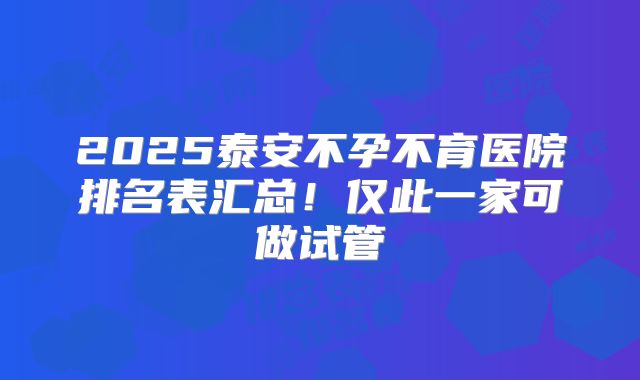 2025泰安不孕不育医院排名表汇总！仅此一家可做试管