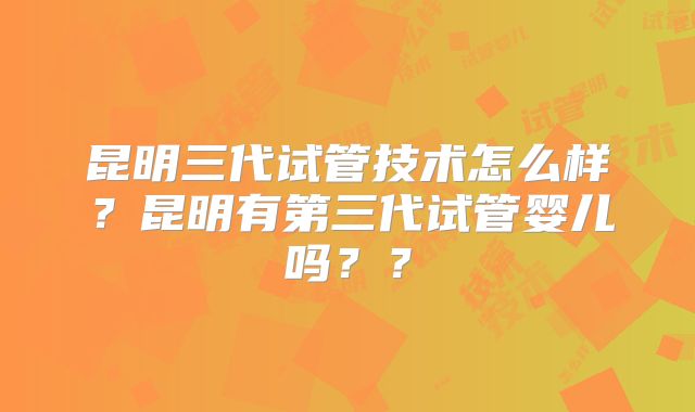 昆明三代试管技术怎么样？昆明有第三代试管婴儿吗？？