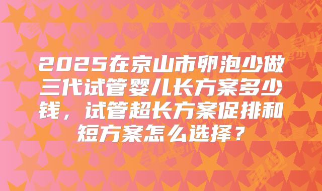 2025在京山市卵泡少做三代试管婴儿长方案多少钱，试管超长方案促排和短方案怎么选择？