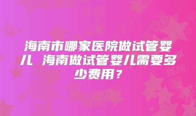 海南市哪家医院做试管婴儿 海南做试管婴儿需要多少费用？
