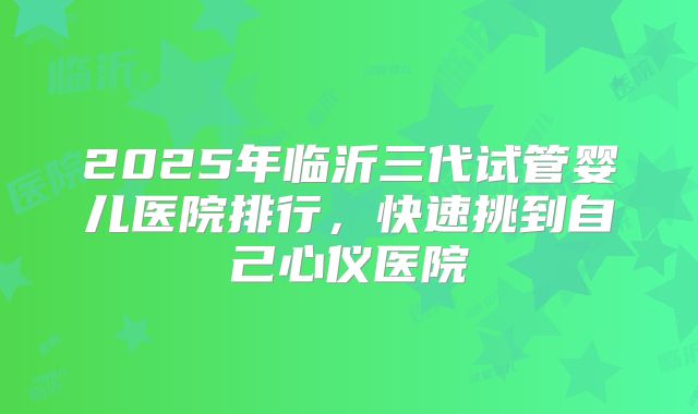 2025年临沂三代试管婴儿医院排行，快速挑到自己心仪医院