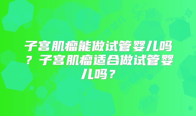子宫肌瘤能做试管婴儿吗?子宫肌瘤适合做试管婴儿吗?