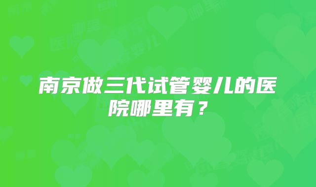 南京做三代试管婴儿的医院哪里有?