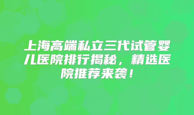 上海高端私立三代试管婴儿医院排行揭秘，精选医院推荐来袭！
