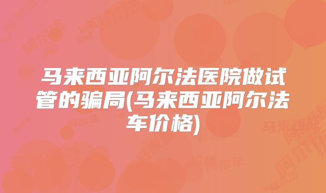 马来西亚阿尔法医院做试管的骗局(马来西亚阿尔法车价格)