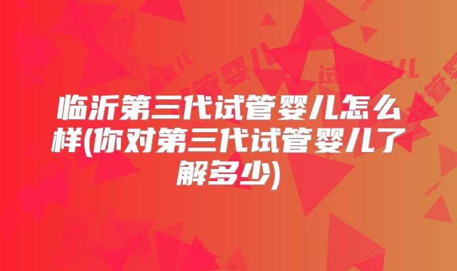 临沂第三代试管婴儿怎么样(你对第三代试管婴儿了解多少)