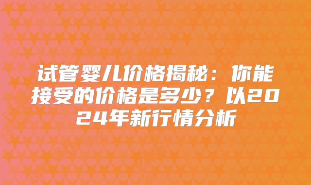 试管婴儿价格揭秘:你能接受的价格是多少?以2024年新行情分析