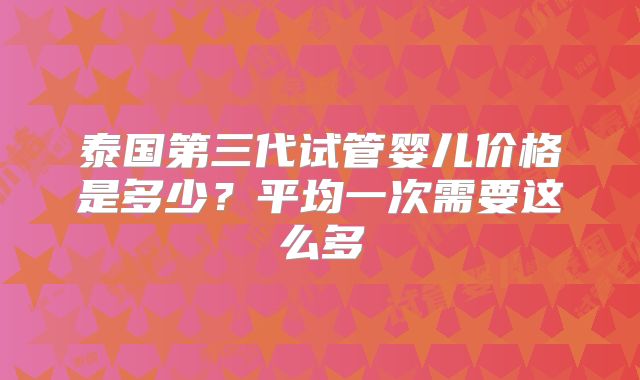 泰国第三代试管婴儿价格是多少？平均一次需要这么多