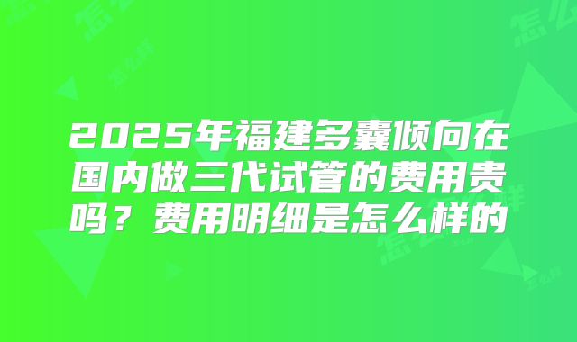 2025年福建多囊倾向在国内做三代试管的费用贵吗？费用明细是怎么样的