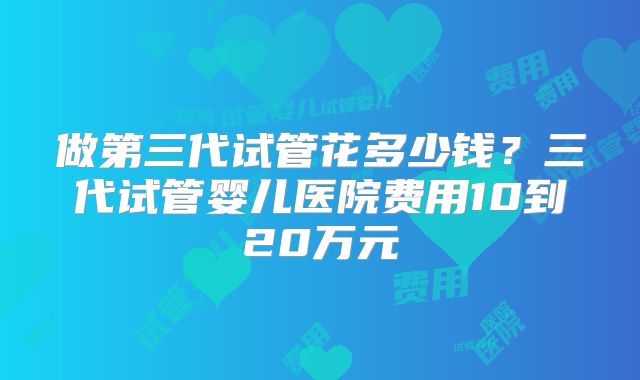 做第三代试管花多少钱？三代试管婴儿医院费用10到20万元