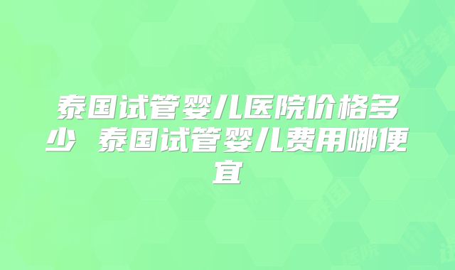 泰国试管婴儿医院价格多少 泰国试管婴儿费用哪便宜