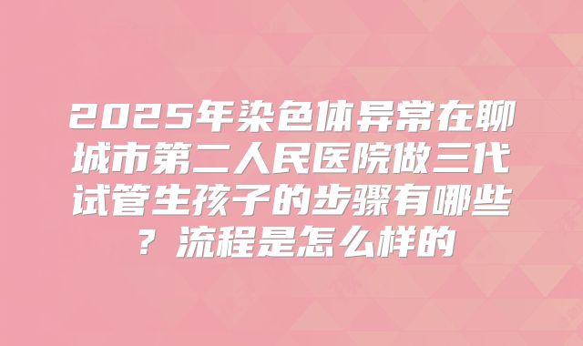 2025年染色体异常在聊城市第二人民医院做三代试管生孩子的步骤有哪些？流程是怎么样的