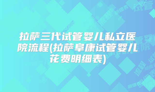 拉萨三代试管婴儿私立医院流程(拉萨阜康试管婴儿花费明细表)