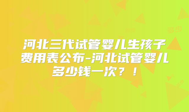 河北三代试管婴儿生孩子费用表公布-河北试管婴儿多少钱一次？！