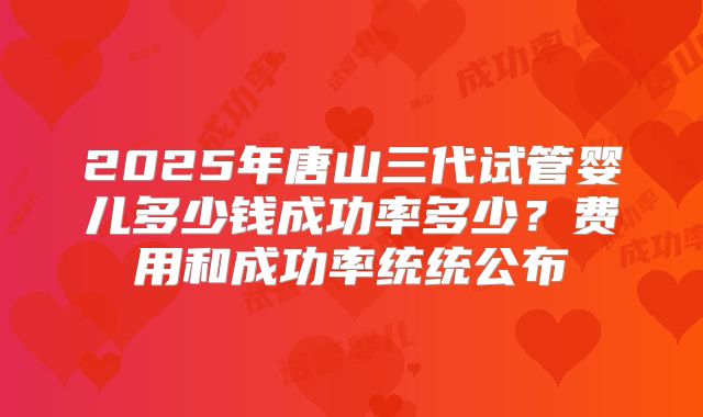 2025年唐山三代试管婴儿多少钱成功率多少？费用和成功率统统公布