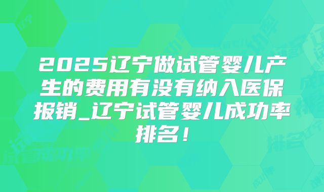2025辽宁做试管婴儿产生的费用有没有纳入医保报销_辽宁试管婴儿成功率排名!