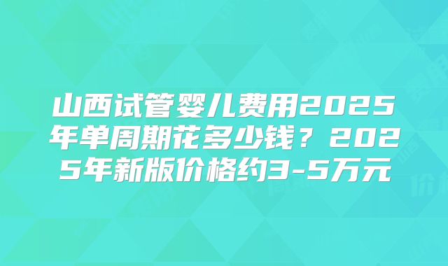 山西试管婴儿费用2025年单周期花多少钱？2025年新版价格约3-5万元