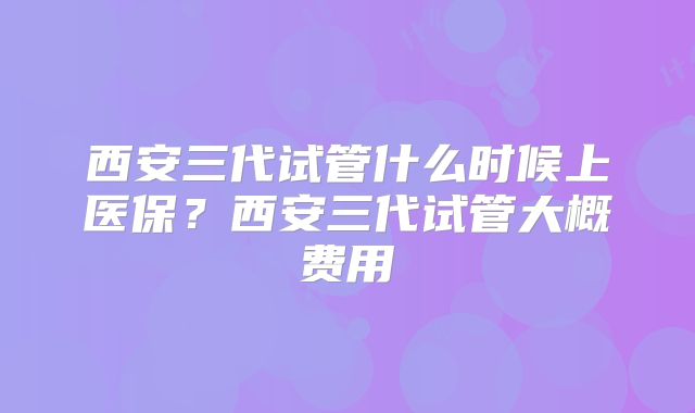 西安三代试管什么时候上医保？西安三代试管大概费用