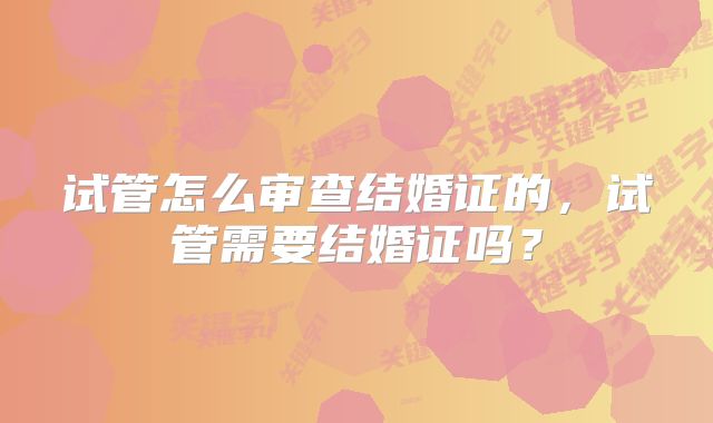 试管怎么审查结婚证的，试管需要结婚证吗？