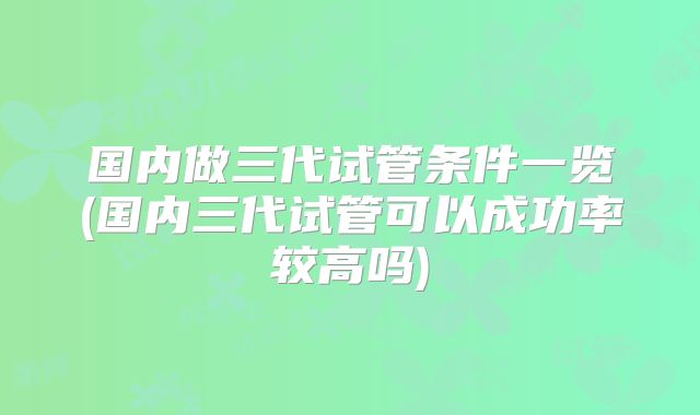 国内做三代试管条件一览(国内三代试管可以成功率较高吗)