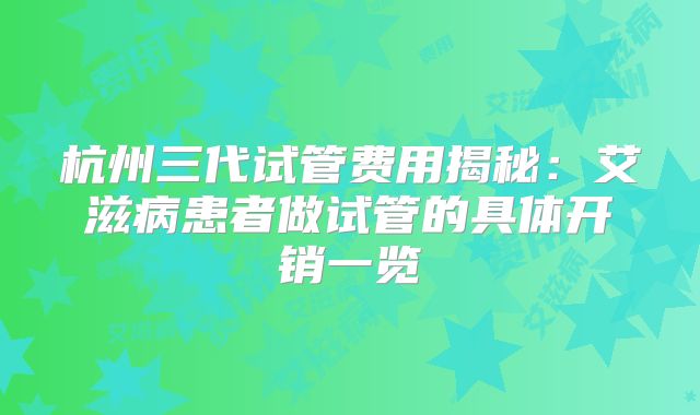 杭州三代试管费用揭秘：艾滋病患者做试管的具体开销一览