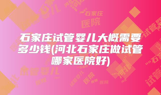 石家庄试管婴儿大概需要多少钱(河北石家庄做试管哪家医院好)