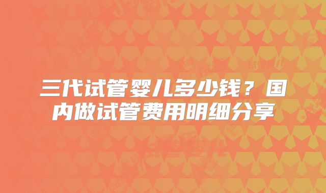 三代试管婴儿多少钱？国内做试管费用明细分享