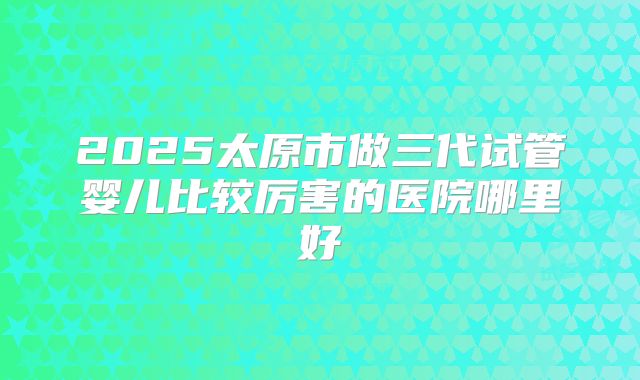 2025太原市做三代试管婴儿比较厉害的医院哪里好