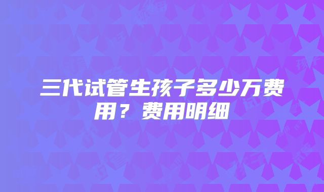三代试管生孩子多少万费用？费用明细