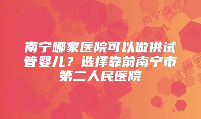 南宁哪家医院可以做供试管婴儿？选择靠前南宁市第二人民医院
