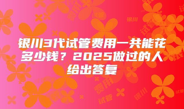 银川3代试管费用一共能花多少钱？2025做过的人给出答复