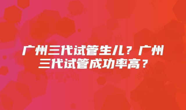广州三代试管生儿?广州三代试管成功率高?