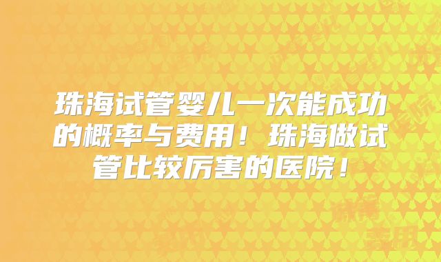 珠海试管婴儿一次能成功的概率与费用!珠海做试管比较厉害的医院!