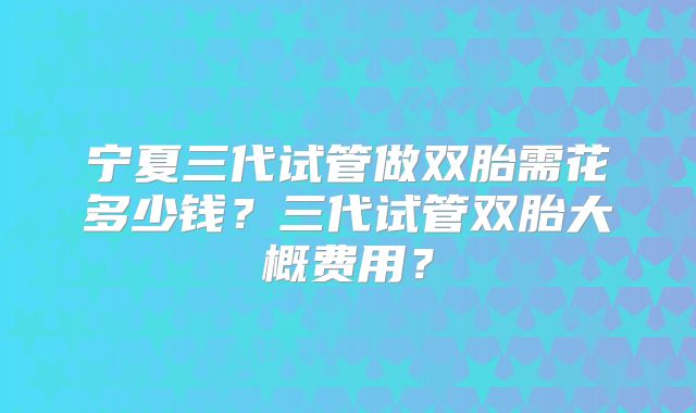 宁夏三代试管做双胎需花多少钱？三代试管双胎大概费用？
