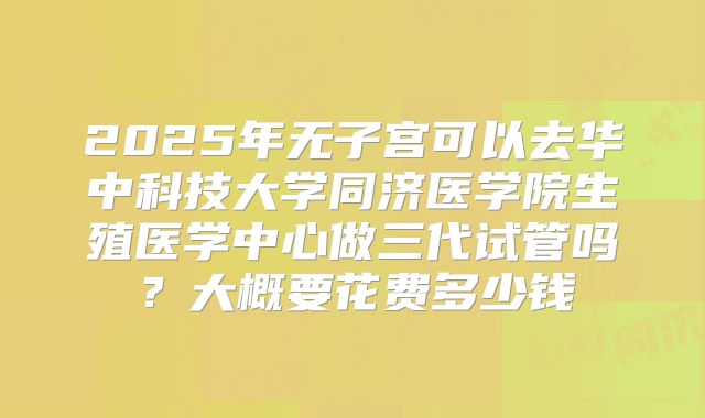 2025年无子宫可以去华中科技大学同济医学院生殖医学中心做三代试管吗?大概要花费多少钱